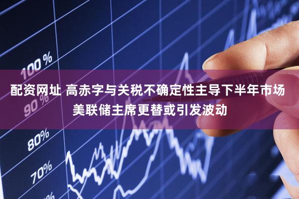 配资网址 高赤字与关税不确定性主导下半年市场 美联储主席更替或引发波动