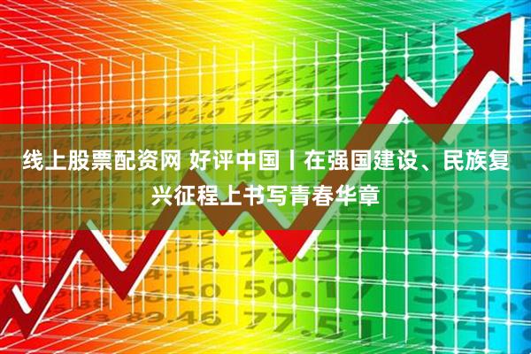 线上股票配资网 好评中国丨在强国建设、民族复兴征程上书写青春华章