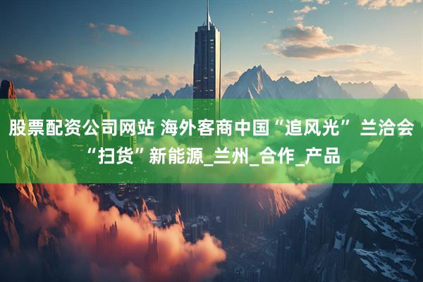 股票配资公司网站 海外客商中国“追风光” 兰洽会“扫货”新能源_兰州_合作_产品