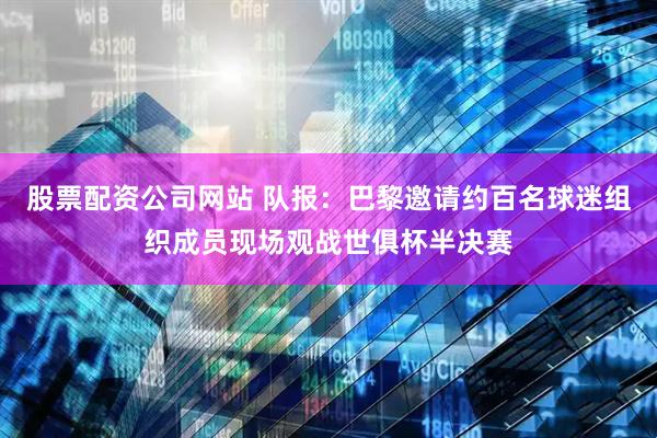 股票配资公司网站 队报：巴黎邀请约百名球迷组织成员现场观战世俱杯半决赛
