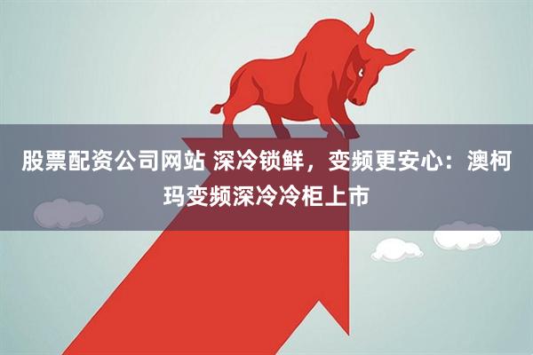 股票配资公司网站 深冷锁鲜，变频更安心：澳柯玛变频深冷冷柜上市