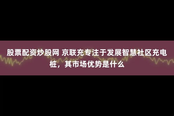 股票配资炒股网 京联充专注于发展智慧社区充电桩，其市场优势是什么