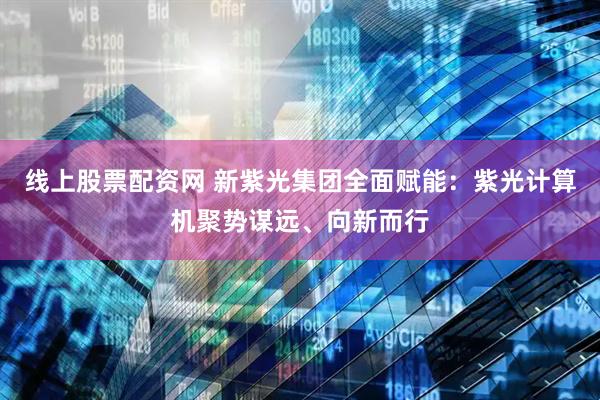 线上股票配资网 新紫光集团全面赋能：紫光计算机聚势谋远、向新而行