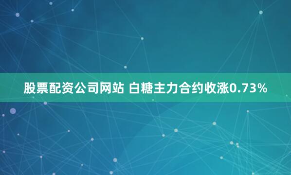 股票配资公司网站 白糖主力合约收涨0.73%
