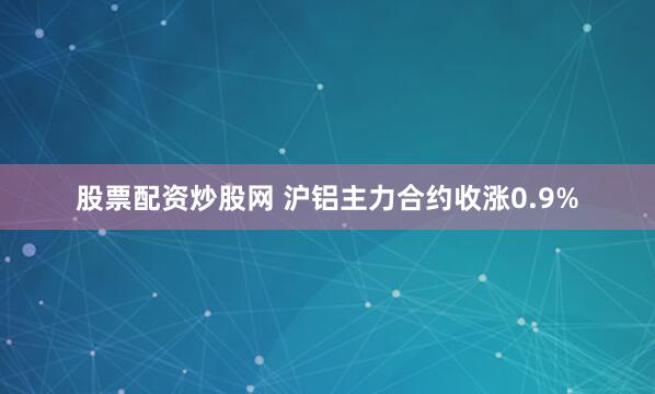 股票配资炒股网 沪铝主力合约收涨0.9%