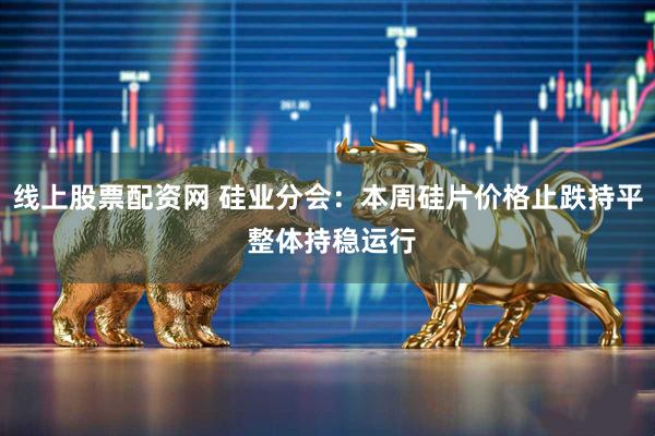 线上股票配资网 硅业分会：本周硅片价格止跌持平 整体持稳运行