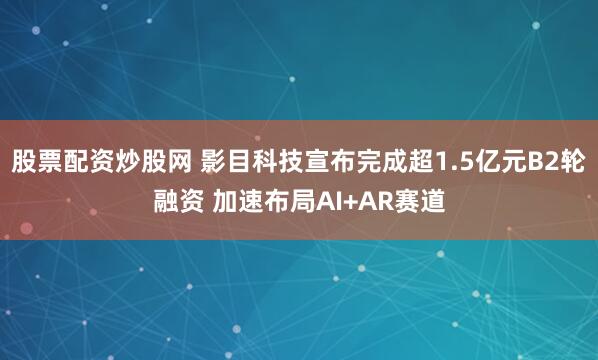 股票配资炒股网 影目科技宣布完成超1.5亿元B2轮融资 加速布局AI+AR赛道