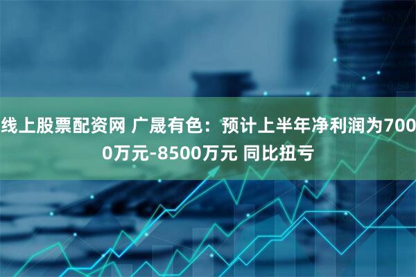 线上股票配资网 广晟有色：预计上半年净利润为7000万元-8500万元 同比扭亏