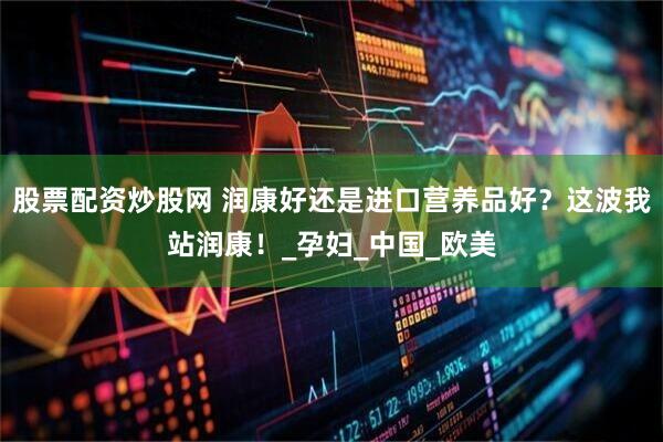 股票配资炒股网 润康好还是进口营养品好？这波我站润康！_孕妇_中国_欧美