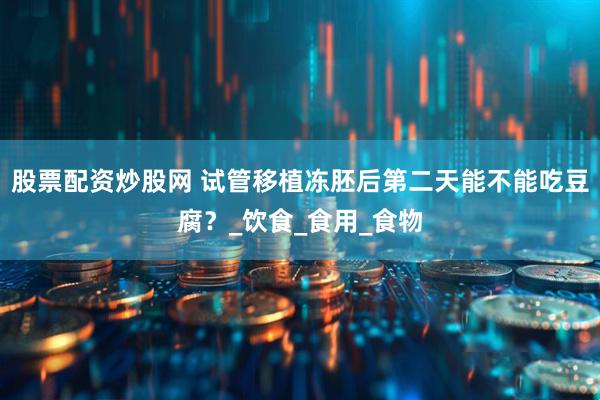 股票配资炒股网 试管移植冻胚后第二天能不能吃豆腐？_饮食_食用_食物