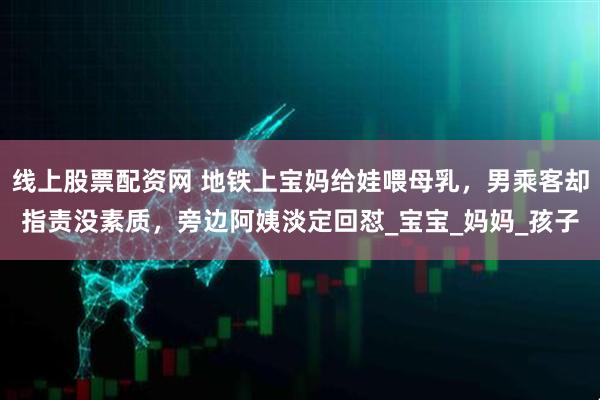 线上股票配资网 地铁上宝妈给娃喂母乳，男乘客却指责没素质，旁边阿姨淡定回怼_宝宝_妈妈_孩子