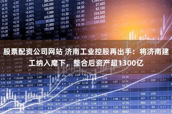 股票配资公司网站 济南工业控股再出手：将济南建工纳入麾下，整合后资产超1300亿