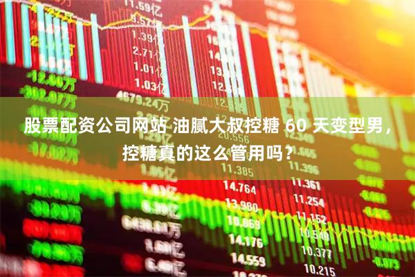 股票配资公司网站 油腻大叔控糖 60 天变型男，控糖真的这么管用吗？