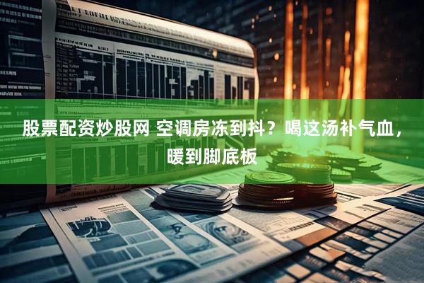 股票配资炒股网 空调房冻到抖？喝这汤补气血，暖到脚底板