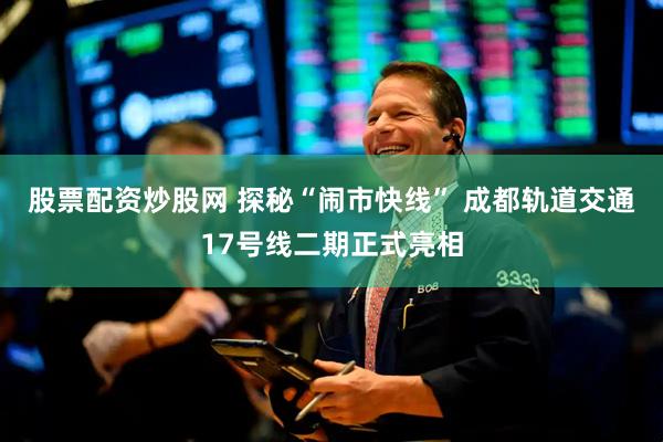 股票配资炒股网 探秘“闹市快线” 成都轨道交通17号线二期正式亮相