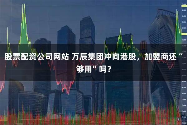 股票配资公司网站 万辰集团冲向港股，加盟商还“够用”吗？