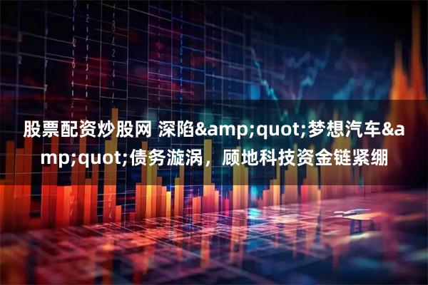 股票配资炒股网 深陷"梦想汽车"债务漩涡，顾地科技资金链紧绷