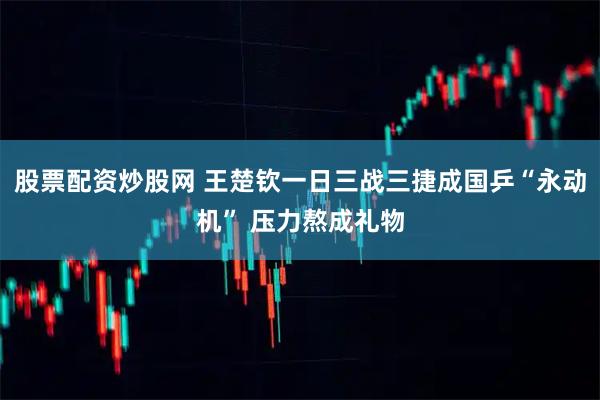 股票配资炒股网 王楚钦一日三战三捷成国乒“永动机” 压力熬成礼物