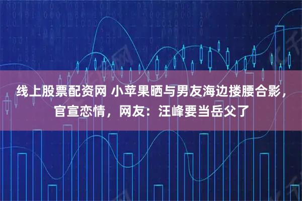 线上股票配资网 小苹果晒与男友海边搂腰合影，官宣恋情，网友：汪峰要当岳父了
