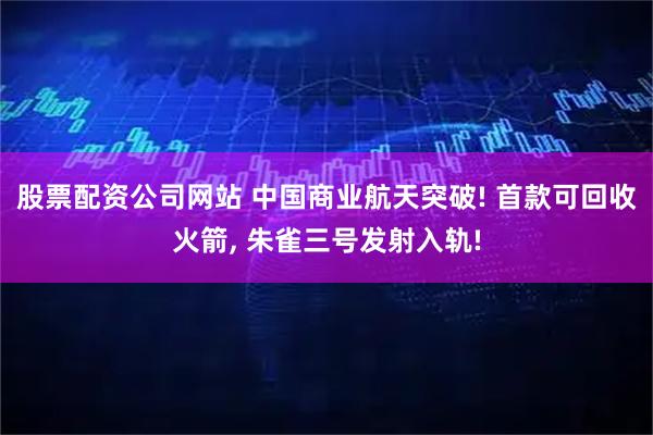 股票配资公司网站 中国商业航天突破! 首款可回收火箭, 朱雀三号发射入轨!