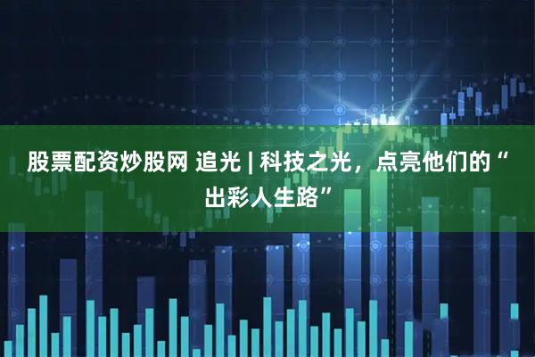 股票配资炒股网 追光 | 科技之光，点亮他们的“出彩人生路”