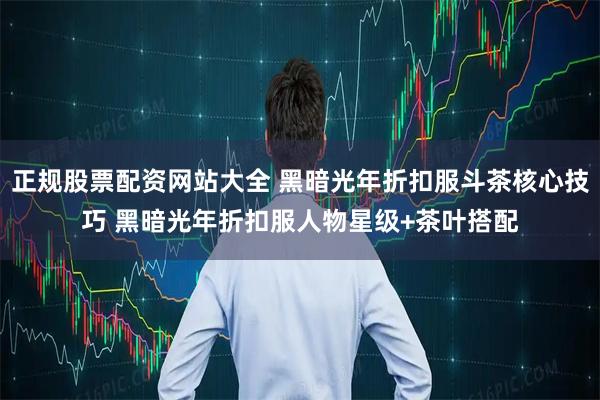 正规股票配资网站大全 黑暗光年折扣服斗茶核心技巧 黑暗光年折扣服人物星级+茶叶搭配